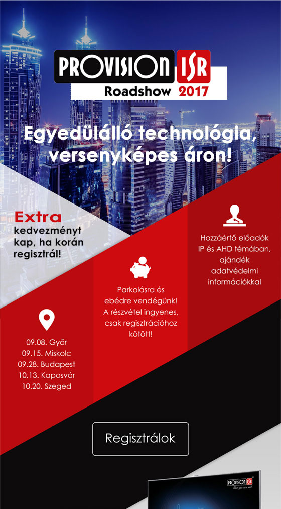 PROVISION-ISR Roadshow 2017 | Egyedülálló technológia, versenyképes áron! | Extra kedvezményt kap, ha korán regisztrál! | Helyszínek: Első állomás 2017.09.08. Győr - Második állomás 2017.09.15. Miskolc - Harmadik állomás 2017.09.28. Budapest | Negyedik állomás 2017.10.13. Kaposvár | Ötödik állomás 2017.10.20. Szeged | Parkolásra és ebédre vendégünk! | A részvétel ingyenes, csak regisztrációhoz kötött. | Hozzáértő előadók IP és AHD témában, ajándék adatvédelmi információkkal. | REGISZTRÁLJON!